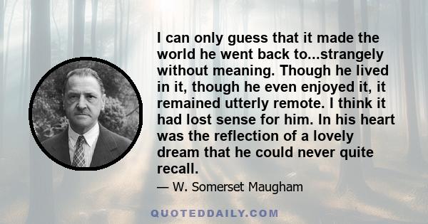 I can only guess that it made the world he went back to...strangely without meaning. Though he lived in it, though he even enjoyed it, it remained utterly remote. I think it had lost sense for him. In his heart was the