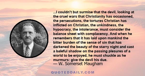 ...I couldn't but surmise that the devil, looking at the cruel wars that Christianity has occasioned, the persecutions, the tortures Christian has inflicted on Christian, the unkindness, the hypocracy, the intolerance,