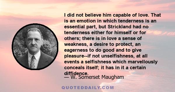 I did not believe him capable of love. That is an emotion in which tenderness is an essential part, but Strickland had no tenderness either for himself or for others; there is in love a sense of weakness, a desire to