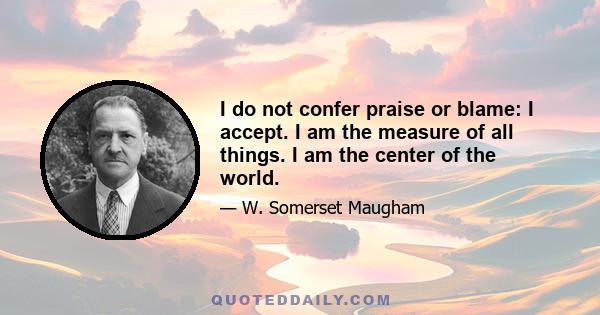 I do not confer praise or blame: I accept. I am the measure of all things. I am the center of the world.