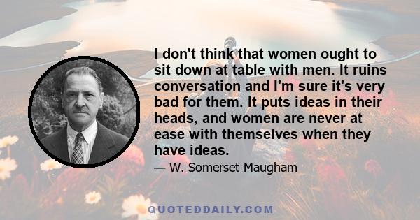 I don't think that women ought to sit down at table with men. It ruins conversation and I'm sure it's very bad for them. It puts ideas in their heads, and women are never at ease with themselves when they have ideas.