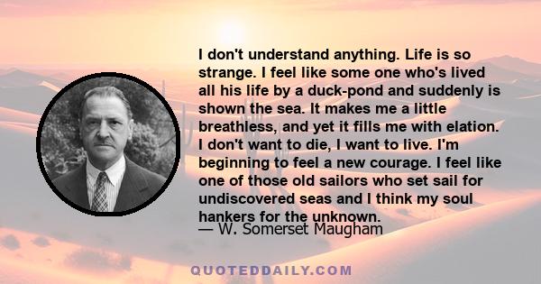 I don't understand anything. Life is so strange. I feel like some one who's lived all his life by a duck-pond and suddenly is shown the sea. It makes me a little breathless, and yet it fills me with elation. I don't