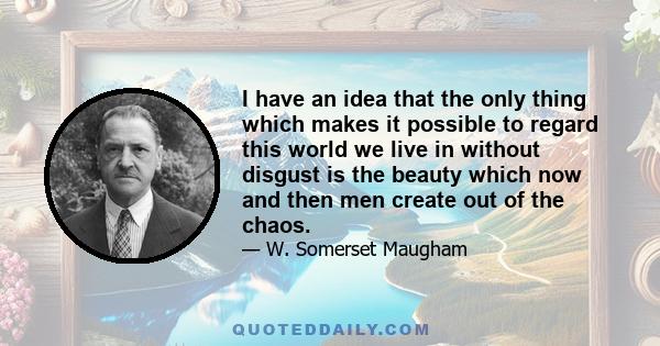 I have an idea that the only thing which makes it possible to regard this world we live in without disgust is the beauty which now and then men create out of the chaos. The pictures they paint, the music they compose,