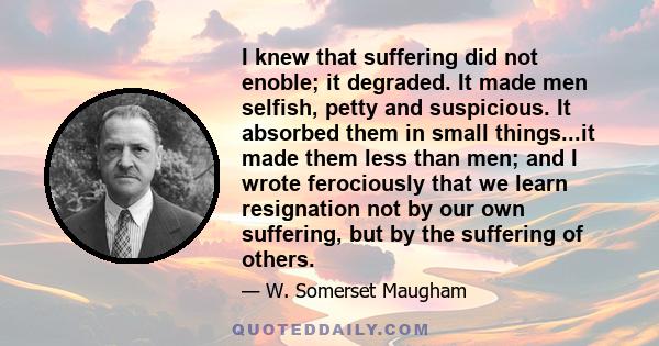 I knew that suffering did not enoble; it degraded. It made men selfish, petty and suspicious. It absorbed them in small things...it made them less than men; and I wrote ferociously that we learn resignation not by our