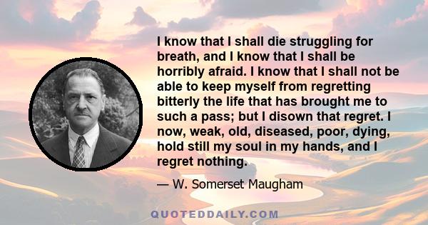 I know that I shall die struggling for breath, and I know that I shall be horribly afraid. I know that I shall not be able to keep myself from regretting bitterly the life that has brought me to such a pass; but I