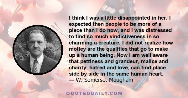 I think I was a little disappointed in her. I expected then people to be more of a piece than I do now, and I was distressed to find so much vindictiveness in so charming a creature. I did not realize how motley are the 