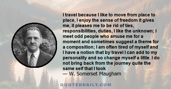 I travel because I like to move from place to place, I enjoy the sense of freedom it gives me, it pleases me to be rid of ties, responsibilities, duties, I like the unknown; I meet odd people who amuse me for a moment