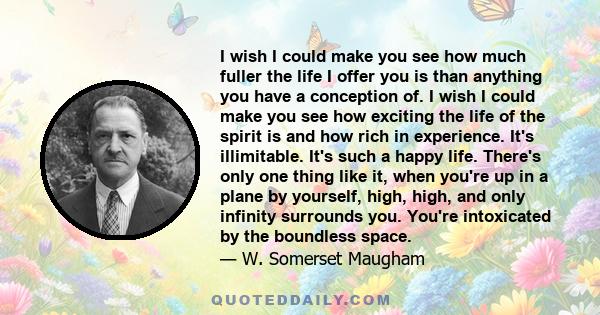 I wish I could make you see how much fuller the life I offer you is than anything you have a conception of. I wish I could make you see how exciting the life of the spirit is and how rich in experience. It's