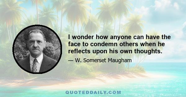 I wonder how anyone can have the face to condemn others when he reflects upon his own thoughts.