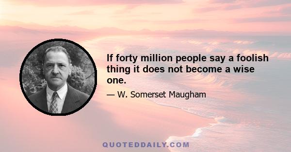 If forty million people say a foolish thing it does not become a wise one.