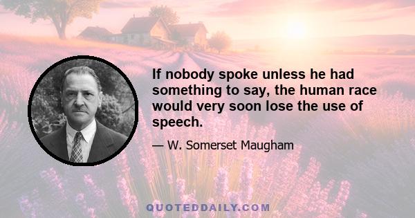 If nobody spoke unless he had something to say, the human race would very soon lose the use of speech.