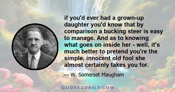 if you'd ever had a grown-up daughter you'd know that by comparison a bucking steer is easy to manage. And as to knowing what goes on inside her - well, it's much better to pretend you're the simple, innocent old fool