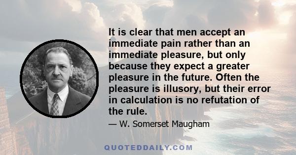 It is clear that men accept an immediate pain rather than an immediate pleasure, but only because they expect a greater pleasure in the future. Often the pleasure is illusory, but their error in calculation is no