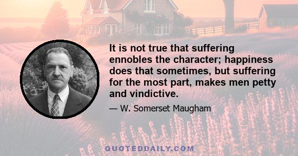 It is not true that suffering ennobles the character; happiness does that sometimes, but suffering for the most part, makes men petty and vindictive.