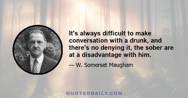 It's always difficult to make conversation with a drunk, and there's no denying it, the sober are at a disadvantage with him.