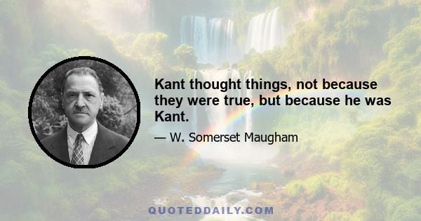 Kant thought things, not because they were true, but because he was Kant.