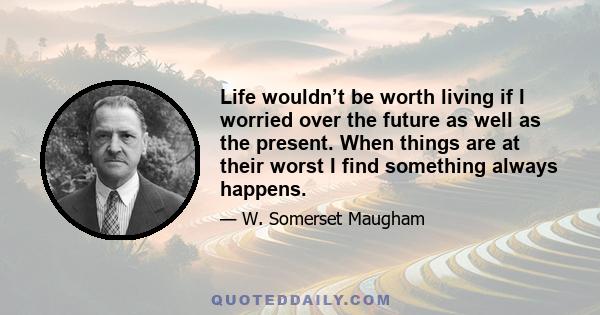 Life wouldn’t be worth living if I worried over the future as well as the present. When things are at their worst I find something always happens.