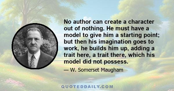 No author can create a character out of nothing. He must have a model to give him a starting point; but then his imagination goes to work, he builds him up, adding a trait here, a trait there, which his model did not