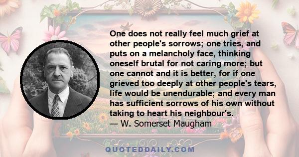 One does not really feel much grief at other people's sorrows; one tries, and puts on a melancholy face, thinking oneself brutal for not caring more; but one cannot and it is better, for if one grieved too deeply at