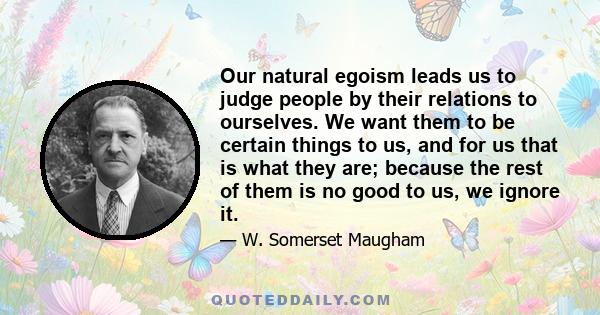 Our natural egoism leads us to judge people by their relations to ourselves. We want them to be certain things to us, and for us that is what they are; because the rest of them is no good to us, we ignore it.