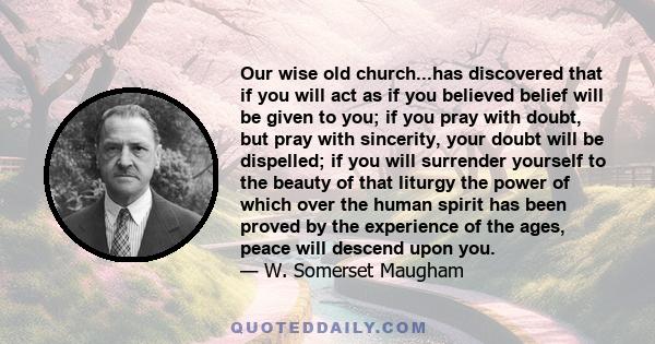 Our wise old church...has discovered that if you will act as if you believed belief will be given to you; if you pray with doubt, but pray with sincerity, your doubt will be dispelled; if you will surrender yourself to