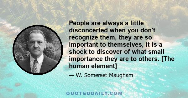 People are always a little disconcerted when you don't recognize them, they are so important to themselves, it is a shock to discover of what small importance they are to others. [The human element]