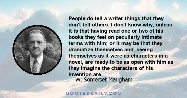 People do tell a writer things that they don't tell others. I don't know why, unless it is that having read one or two of his books they feel on peculiarly intimate terms with him; or it may be that they dramatize