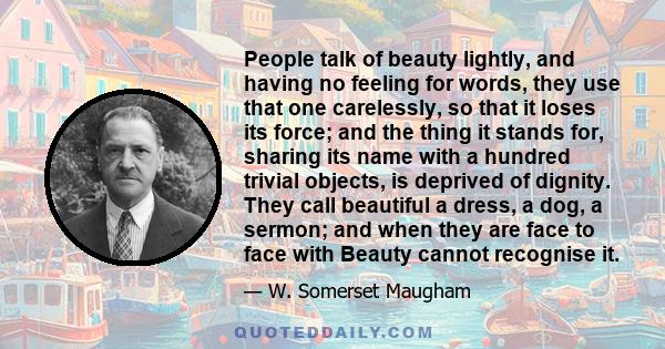 People talk of beauty lightly, and having no feeling for words, they use that one carelessly, so that it loses its force; and the thing it stands for, sharing its name with a hundred trivial objects, is deprived of