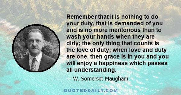 Remember that it is nothing to do your duty, that is demanded of you and is no more meritorious than to wash your hands when they are dirty; the only thing that counts is the love of duty; when love and duty are one,