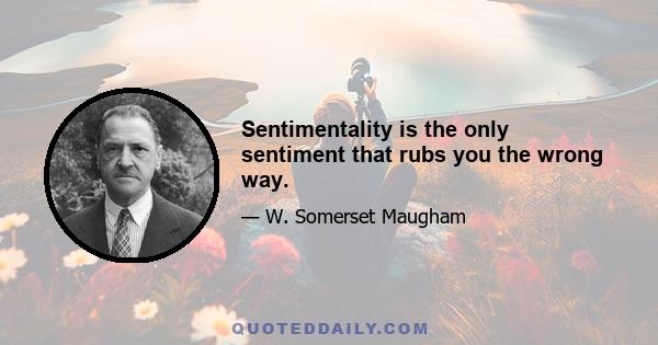 Sentimentality is the only sentiment that rubs you the wrong way.