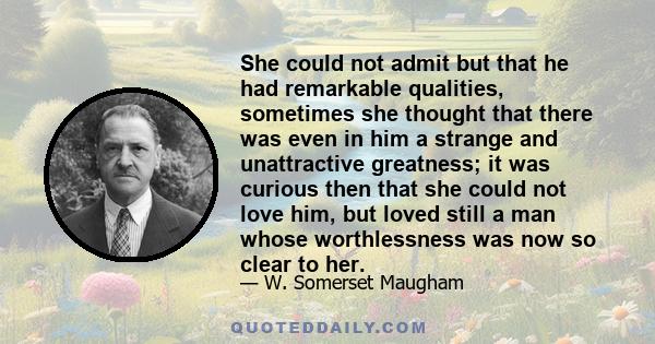 She could not admit but that he had remarkable qualities, sometimes she thought that there was even in him a strange and unattractive greatness; it was curious then that she could not love him, but loved still a man