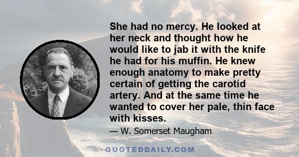 She had no mercy. He looked at her neck and thought how he would like to jab it with the knife he had for his muffin. He knew enough anatomy to make pretty certain of getting the carotid artery. And at the same time he