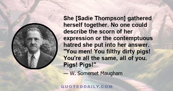 She [Sadie Thompson] gathered herself together. No one could describe the scorn of her expression or the contemptuous hatred she put into her answer. You men! You filthy dirty pigs! You're all the same, all of you.