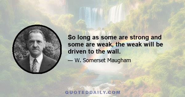 So long as some are strong and some are weak, the weak will be driven to the wall.