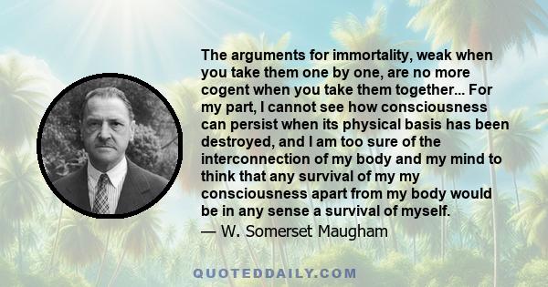 The arguments for immortality, weak when you take them one by one, are no more cogent when you take them together... For my part, I cannot see how consciousness can persist when its physical basis has been destroyed,