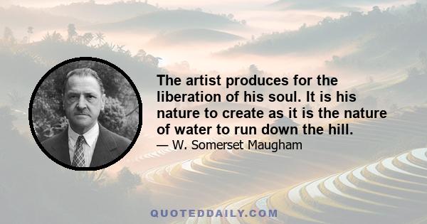 The artist produces for the liberation of his soul. It is his nature to create as it is the nature of water to run down the hill.