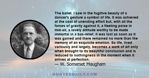 The ballet. I saw in the fugitive beauty of a dancer's gesture a symbol of life. It was achieved at the cost of unending effort but, with all the forces of gravity against it, a fleeting poise in mid-air, a lovely