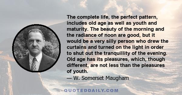 The complete life, the perfect pattern, includes old age as well as youth and maturity. The beauty of the morning and the radiance of noon are good, but it would be a very silly person who drew the curtains and turned