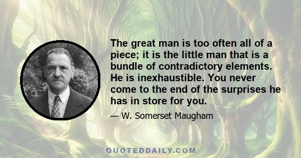 The great man is too often all of a piece; it is the little man that is a bundle of contradictory elements. He is inexhaustible. You never come to the end of the surprises he has in store for you.