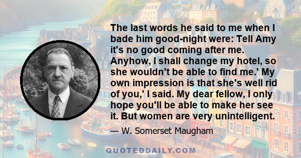 The last words he said to me when I bade him good-night were: Tell Amy it's no good coming after me. Anyhow, I shall change my hotel, so she wouldn't be able to find me.' My own impression is that she's well rid of