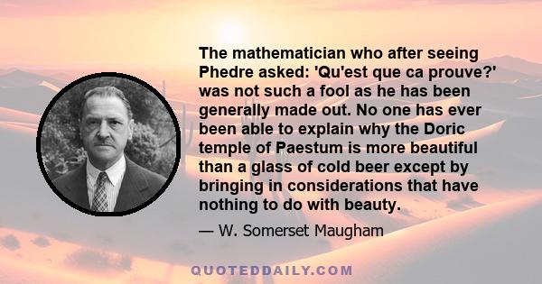 The mathematician who after seeing Phedre asked: 'Qu'est que ca prouve?' was not such a fool as he has been generally made out. No one has ever been able to explain why the Doric temple of Paestum is more beautiful than 