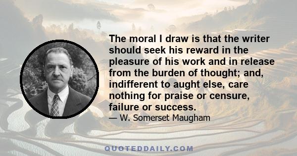 The moral I draw is that the writer should seek his reward in the pleasure of his work and in release from the burden of thought; and, indifferent to aught else, care nothing for praise or censure, failure or success.