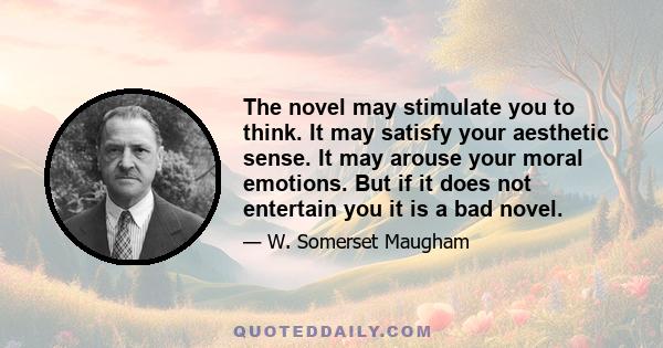 The novel may stimulate you to think. It may satisfy your aesthetic sense. It may arouse your moral emotions. But if it does not entertain you it is a bad novel.