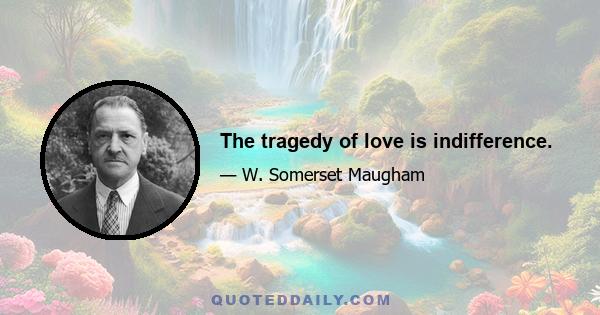 The tragedy of love is indifference.