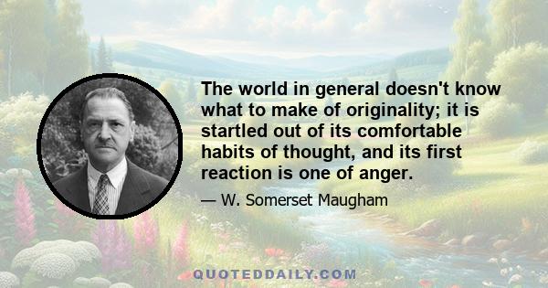 The world in general doesn't know what to make of originality; it is startled out of its comfortable habits of thought, and its first reaction is one of anger.