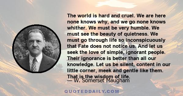 The world is hard and cruel. We are here none knows why, and we go none knows whither. We must be very humble. We must see the beauty of quietness. We must go through life so inconspicuously that Fate does not notice