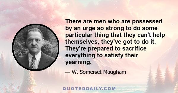 There are men who are possessed by an urge so strong to do some particular thing that they can't help themselves, they've got to do it. They're prepared to sacrifice everything to satisfy their yearning.