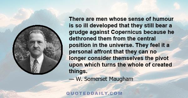 There are men whose sense of humour is so ill developed that they still bear a grudge against Copernicus because he dethroned them from the central position in the universe. They feel it a personal affront that they can 