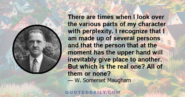 There are times when I look over the various parts of my character with perplexity. I recognize that I am made up of several persons and that the person that at the moment has the upper hand will inevitably give place