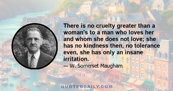 There is no cruelty greater than a woman's to a man who loves her and whom she does not love; she has no kindness then, no tolerance even, she has only an insane irritation.